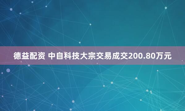 德益配资 中自科技大宗交易成交200.80万元