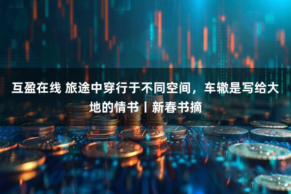 互盈在线 旅途中穿行于不同空间，车辙是写给大地的情书丨新春书摘