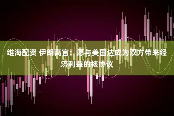 维海配资 伊朗高官：愿与美国达成为双方带来经济利益的核协议