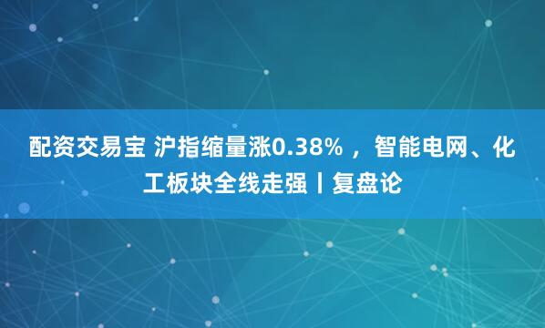 配资交易宝 沪指缩量涨0.38% ，智能电网、化工板块全线走强丨复盘论
