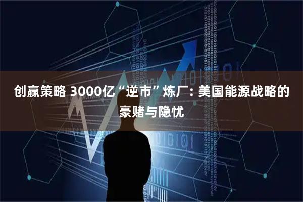 创赢策略 3000亿“逆市”炼厂: 美国能源战略的豪赌与隐忧