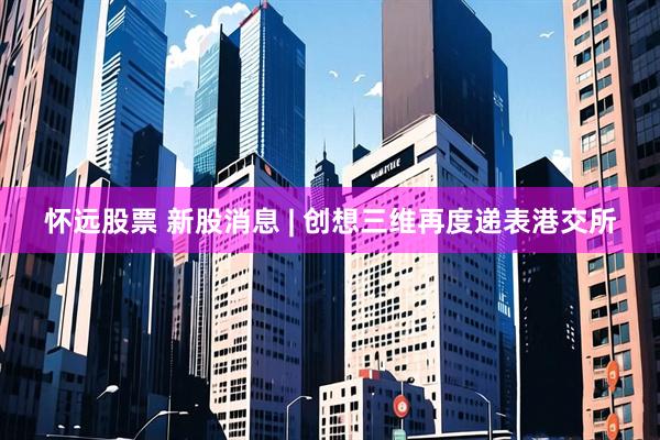 怀远股票 新股消息 | 创想三维再度递表港交所