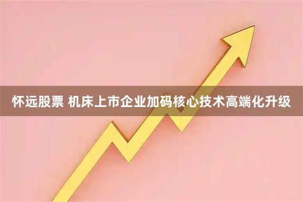 怀远股票 机床上市企业加码核心技术高端化升级