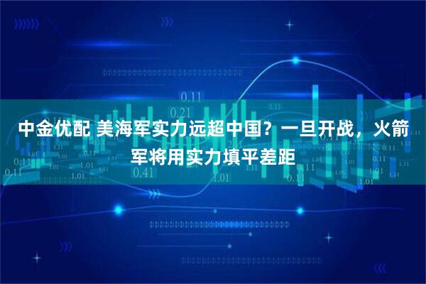 中金优配 美海军实力远超中国?一旦开战,火箭军将用实力填平差距