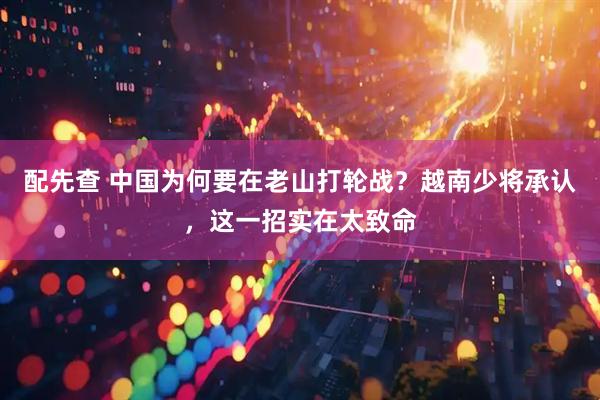 配先查 中国为何要在老山打轮战？越南少将承认，这一招实在太致命