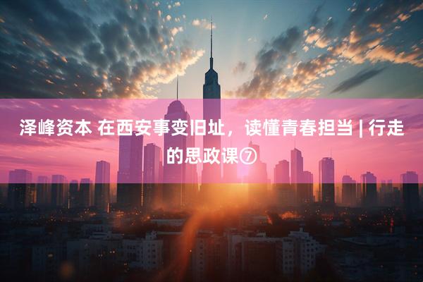 泽峰资本 在西安事变旧址，读懂青春担当 | 行走的思政课⑦