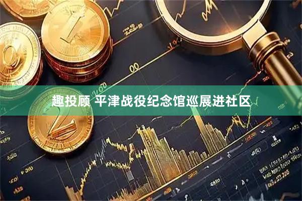 趣投顾 平津战役纪念馆巡展进社区