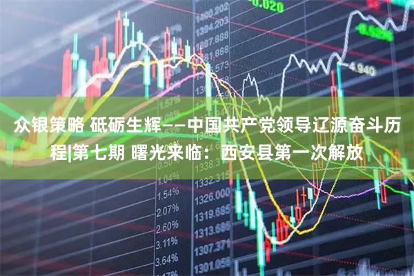 众银策略 砥砺生辉——中国共产党领导辽源奋斗历程|第七期 曙光来临：西安县第一次解放
