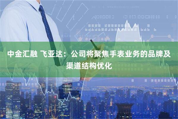 中金汇融 飞亚达：公司将聚焦手表业务的品牌及渠道结构优化