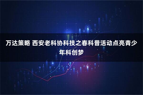 万达策略 西安老科协科技之春科普活动点亮青少年科创梦