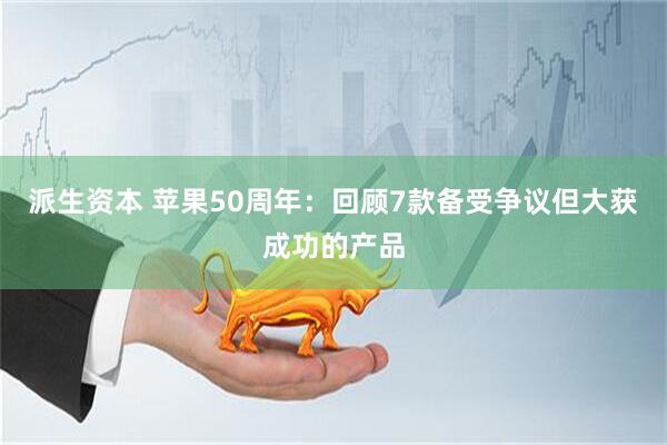 派生资本 苹果50周年：回顾7款备受争议但大获成功的产品