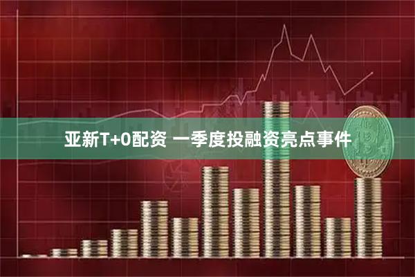 亚新T+0配资 一季度投融资亮点事件
