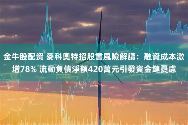 金牛股配资 麥科奧特招股書風險解讀：融資成本激增78% 流動負債淨額420萬元引發資金鏈憂慮