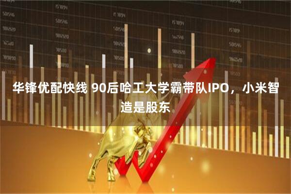 华锋优配快线 90后哈工大学霸带队IPO,小米智造是股东