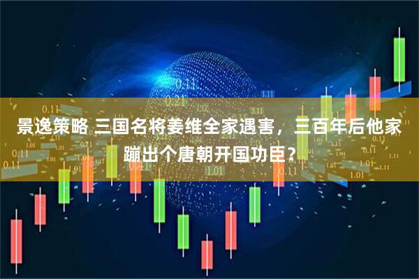 景逸策略 三国名将姜维全家遇害，三百年后他家蹦出个唐朝开国功臣？