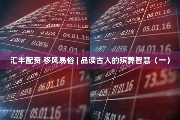 汇丰配资 移风易俗 | 品读古人的殡葬智慧（一）