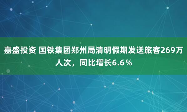 嘉盛投资 国铁集团郑州局清明假期发送旅客269万人次，同比增长6.6％