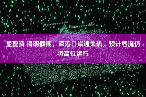 盟配资 清明假期，深港口岸通关热，预计客流仍将高位运行
