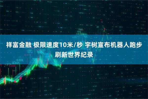 祥富金融 极限速度10米/秒 宇树宣布机器人跑步刷新世界纪录