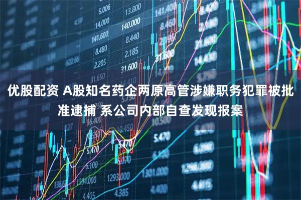 优股配资 A股知名药企两原高管涉嫌职务犯罪被批准逮捕 系公司内部自查发现报案