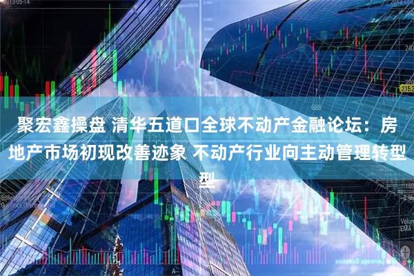 聚宏鑫操盘 清华五道口全球不动产金融论坛：房地产市场初现改善迹象 不动产行业向主动管理转型