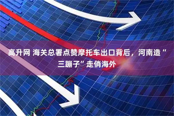 高升网 海关总署点赞摩托车出口背后，河南造“三蹦子”走俏海外