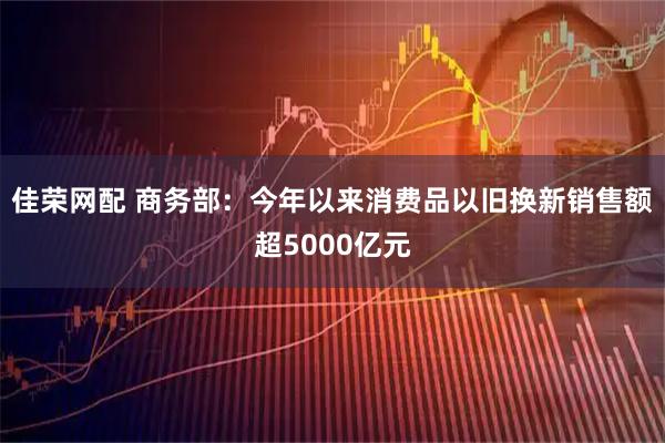 佳荣网配 商务部：今年以来消费品以旧换新销售额超5000亿元
