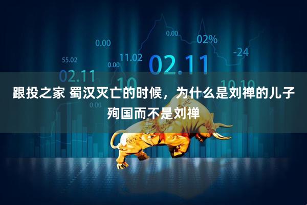 跟投之家 蜀汉灭亡的时候，为什么是刘禅的儿子殉国而不是刘禅