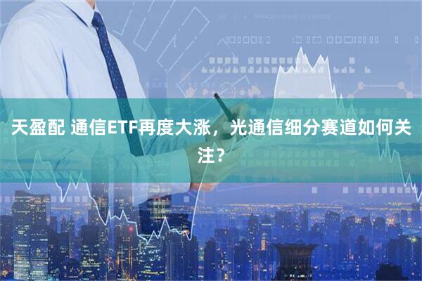 天盈配 通信ETF再度大涨，光通信细分赛道如何关注？