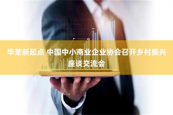 华楚新起点 中国中小商业企业协会召开乡村振兴座谈交流会