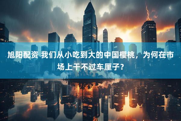 旭阳配资 我们从小吃到大的中国樱桃，为何在市场上干不过车厘子？