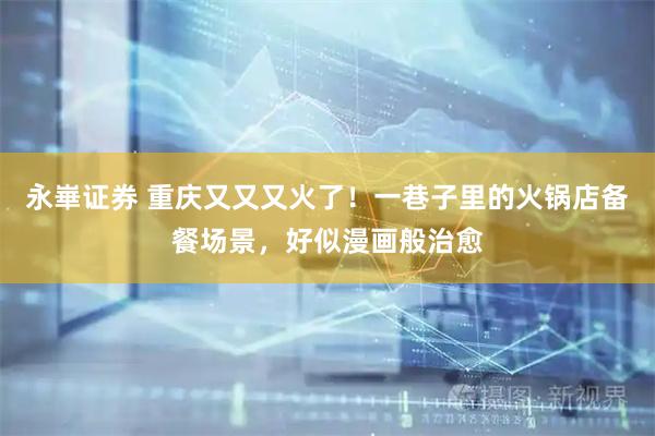 永崋证券 重庆又又又火了！一巷子里的火锅店备餐场景，好似漫画般治愈