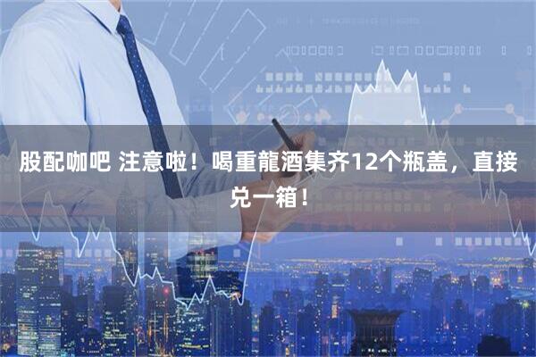 股配咖吧 注意啦！喝重龍酒集齐12个瓶盖，直接兑一箱！