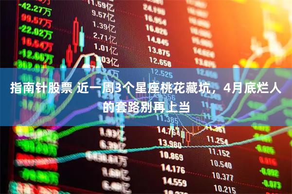 指南针股票 近一周3个星座桃花藏坑，4月底烂人的套路别再上当