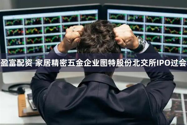 盈富配资 家居精密五金企业图特股份北交所IPO过会