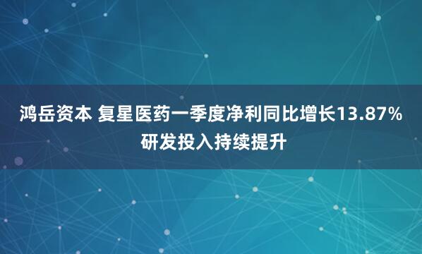 鸿岳资本 复星医药一季度净利同比增长13.87% 研发投入持续提升