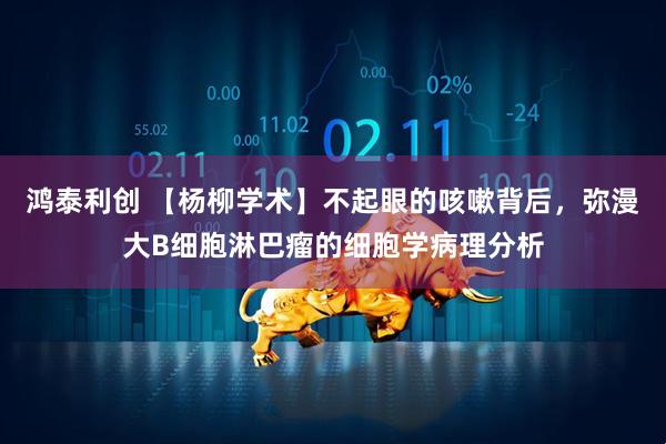 鸿泰利创 【杨柳学术】不起眼的咳嗽背后，弥漫大B细胞淋巴瘤的细胞学病理分析