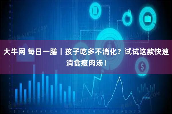 大牛网 每日一膳｜孩子吃多不消化？试试这款快速消食瘦肉汤！