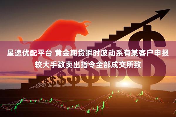 星速优配平台 黄金期货瞬时波动系有某客户申报较大手数卖出指令全部成交所致