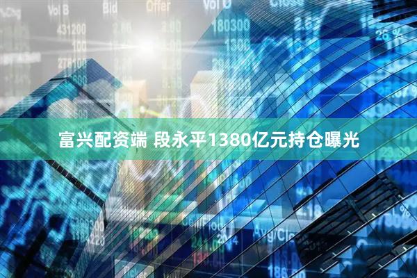 富兴配资端 段永平1380亿元持仓曝光