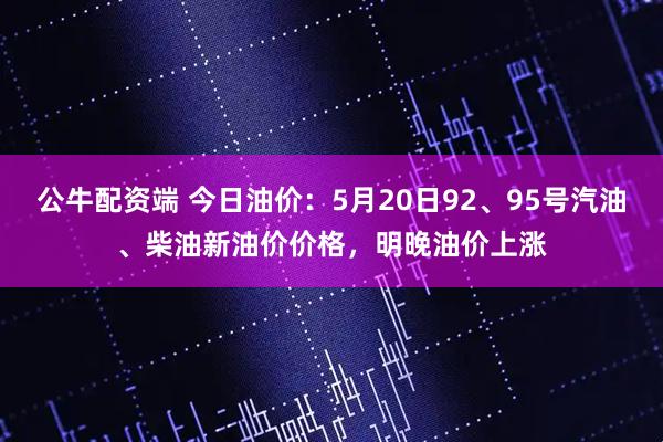 公牛配资端 今日油价：5月20日92、95号汽油、柴油新油价价格，明晚油价上涨