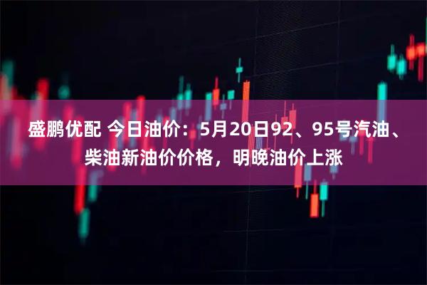 盛鹏优配 今日油价：5月20日92、95号汽油、柴油新油价价格，明晚油价上涨