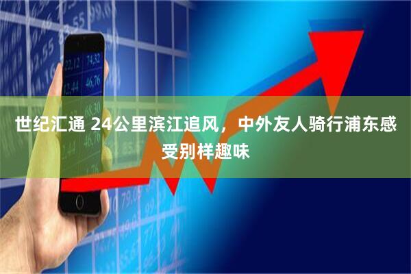 世纪汇通 24公里滨江追风，中外友人骑行浦东感受别样趣味
