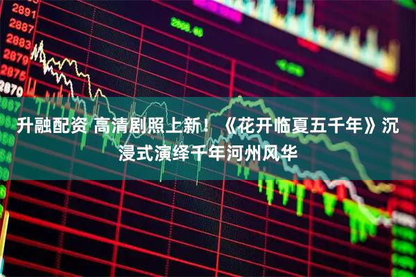 升融配资 高清剧照上新！《花开临夏五千年》沉浸式演绎千年河州风华