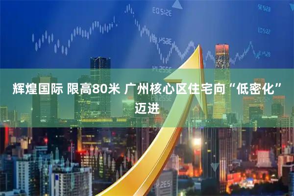 辉煌国际 限高80米 广州核心区住宅向“低密化”迈进