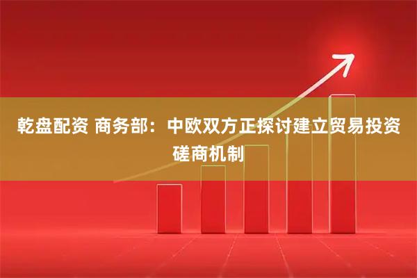 乾盘配资 商务部：中欧双方正探讨建立贸易投资磋商机制