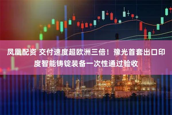 凤凰配资 交付速度超欧洲三倍！豫光首套出口印度智能铸锭装备一次性通过验收