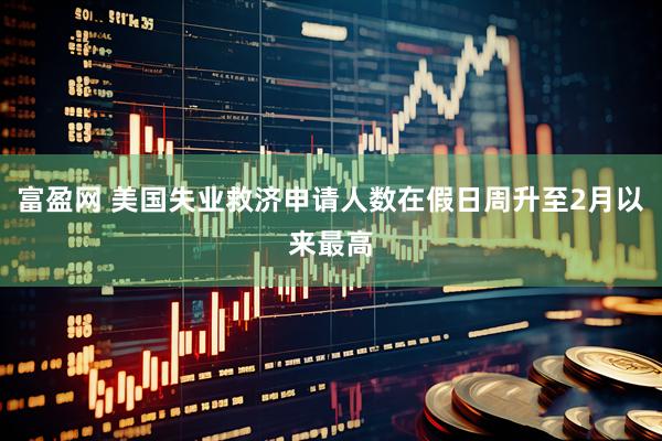 富盈网 美国失业救济申请人数在假日周升至2月以来最高