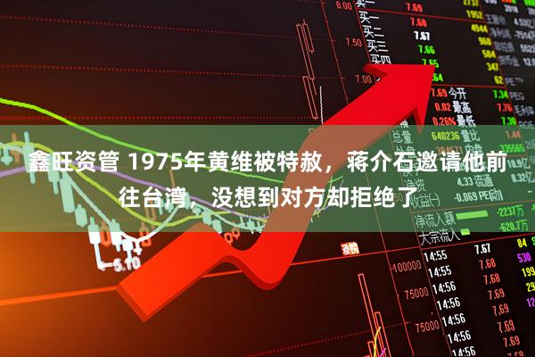 鑫旺资管 1975年黄维被特赦，蒋介石邀请他前往台湾，没想到对方却拒绝了