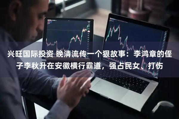 兴旺国际投资 晚清流传一个狠故事：李鸿章的侄子李秋升在安徽横行霸道，强占民女、打伤